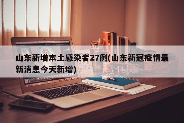 山东新增本土感染者27例(山东新冠疫情最新消息今天新增)