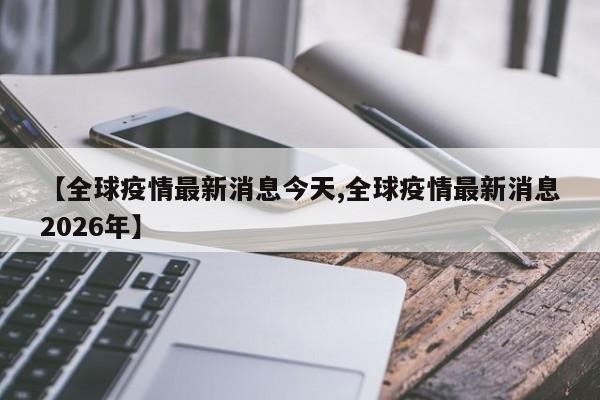 【全球疫情最新消息今天,全球疫情最新消息2026年】