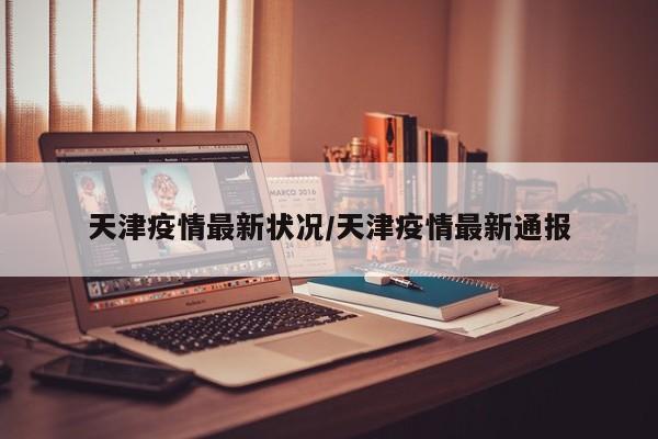 天津疫情最新状况/天津疫情最新通报