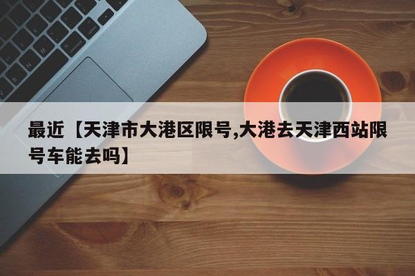 最近【天津市大港区限号,大港去天津西站限号车能去吗】