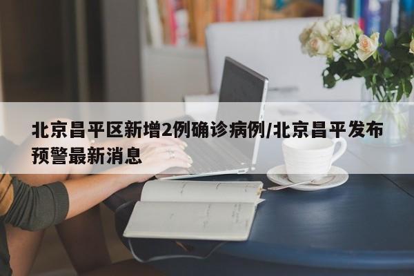 北京昌平区新增2例确诊病例/北京昌平发布预警最新消息