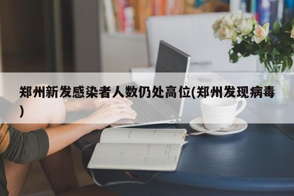 郑州新发感染者人数仍处高位(郑州发现病毒)