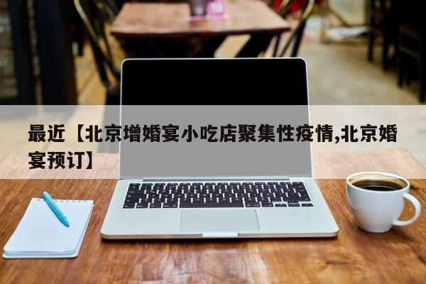 最近【北京增婚宴小吃店聚集性疫情,北京婚宴预订】