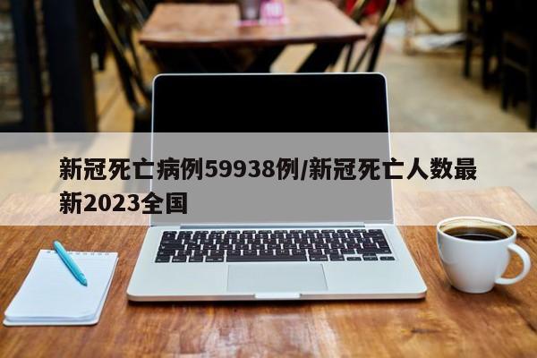 新冠死亡病例59938例/新冠死亡人数最新2023全国