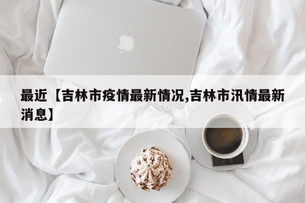 最近【吉林市疫情最新情况,吉林市汛情最新消息】