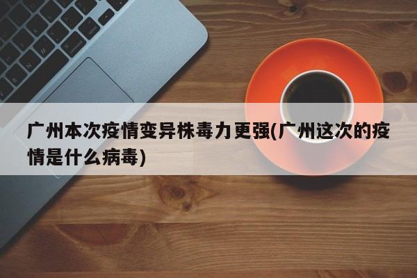 广州本次疫情变异株毒力更强(广州这次的疫情是什么病毒)
