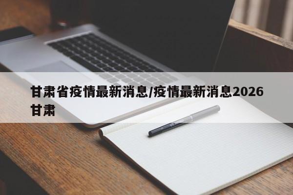 甘肃省疫情最新消息/疫情最新消息2026甘肃