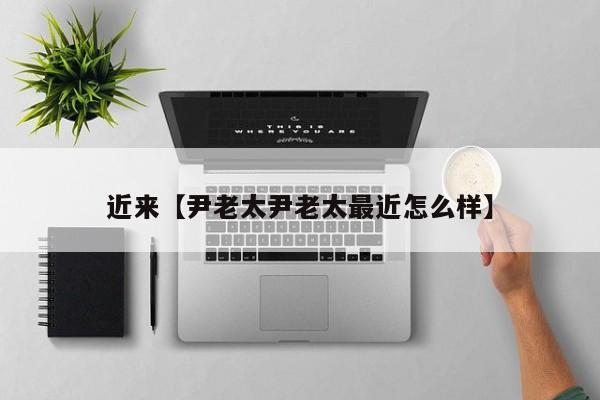 近来【尹老太尹老太最近怎么样】