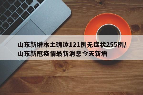 山东新增本土确诊121例无症状255例/山东新冠疫情最新消息今天新增
