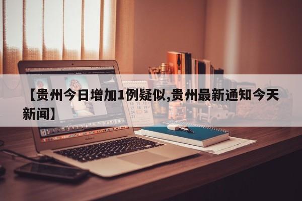 【贵州今日增加1例疑似,贵州最新通知今天新闻】