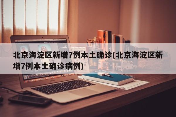 北京海淀区新增7例本土确诊(北京海淀区新增7例本土确诊病例)