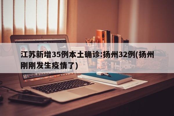 江苏新增35例本土确诊:扬州32例(扬州刚刚发生疫情了)