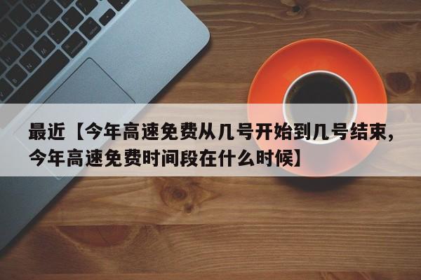 最近【今年高速免费从几号开始到几号结束,今年高速免费时间段在什么时候】