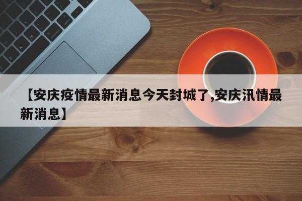 【安庆疫情最新消息今天封城了,安庆汛情最新消息】