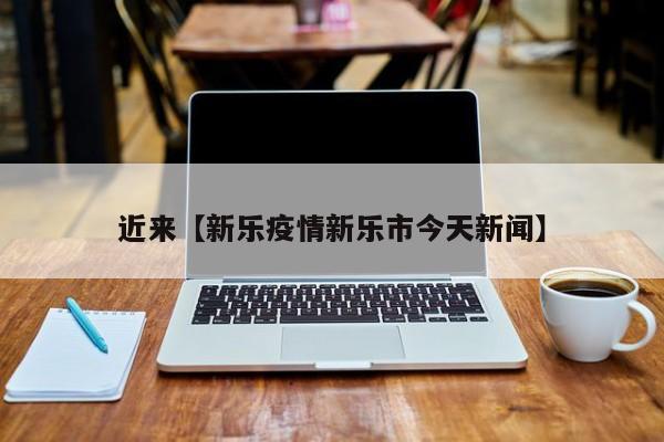 近来【新乐疫情新乐市今天新闻】