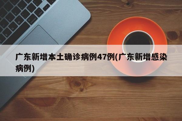广东新增本土确诊病例47例(广东新增感染病例)