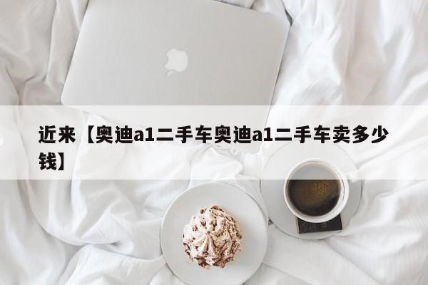 近来【奥迪a1二手车奥迪a1二手车卖多少钱】