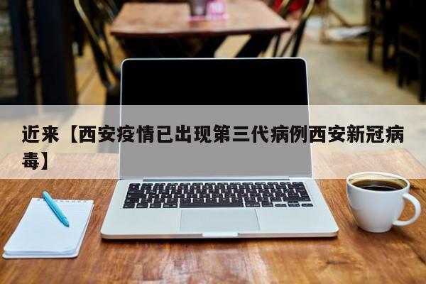 近来【西安疫情已出现第三代病例西安新冠病毒】