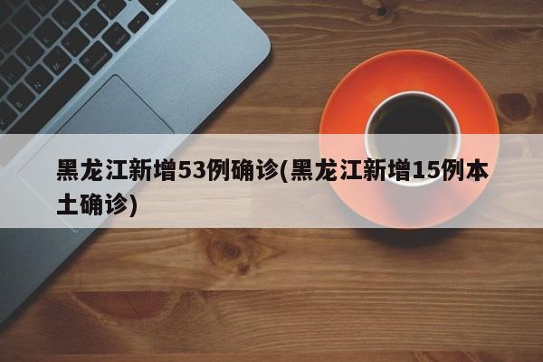 黑龙江新增53例确诊(黑龙江新增15例本土确诊)