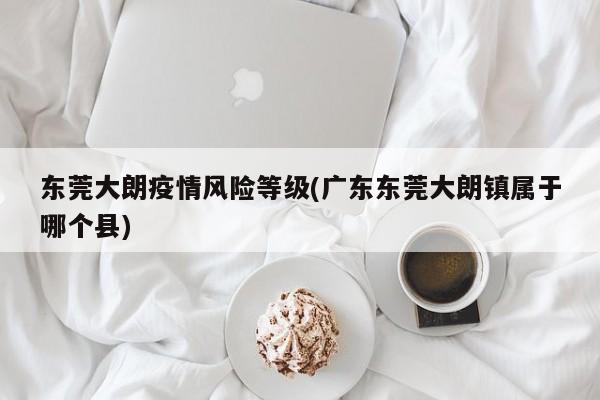 东莞大朗疫情风险等级(广东东莞大朗镇属于哪个县)