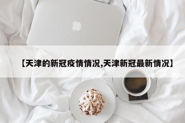 【天津的新冠疫情情况,天津新冠最新情况】