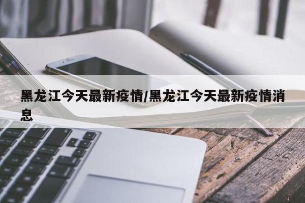 黑龙江今天最新疫情/黑龙江今天最新疫情消息
