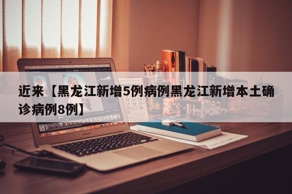 近来【黑龙江新增5例病例黑龙江新增本土确诊病例8例】