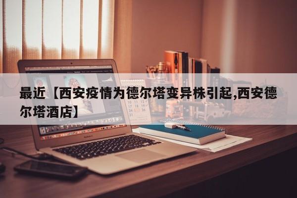最近【西安疫情为德尔塔变异株引起,西安德尔塔酒店】