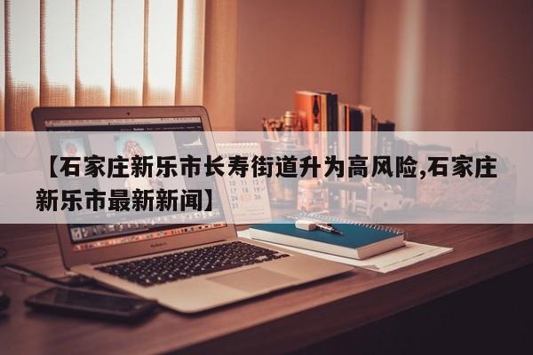 【石家庄新乐市长寿街道升为高风险,石家庄新乐市最新新闻】