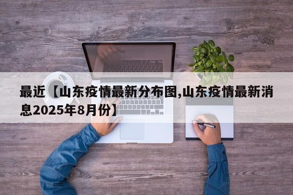 最近【山东疫情最新分布图,山东疫情最新消息2025年8月份】