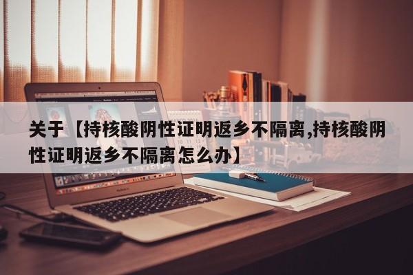 关于【持核酸阴性证明返乡不隔离,持核酸阴性证明返乡不隔离怎么办】