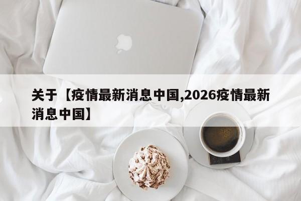 关于【疫情最新消息中国,2026疫情最新消息中国】