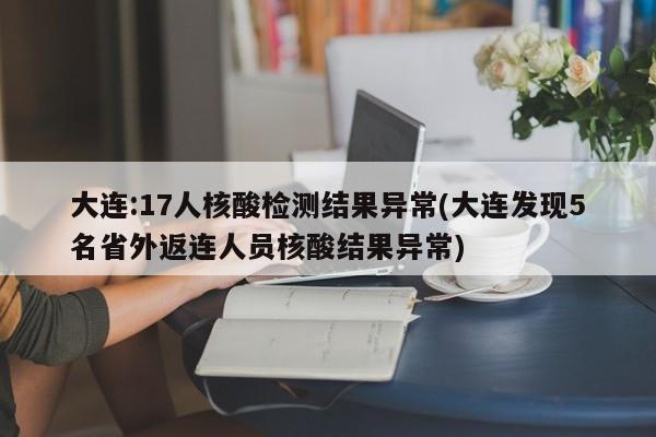 大连:17人核酸检测结果异常(大连发现5名省外返连人员核酸结果异常)