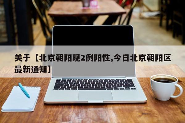 关于【北京朝阳现2例阳性,今日北京朝阳区最新通知】