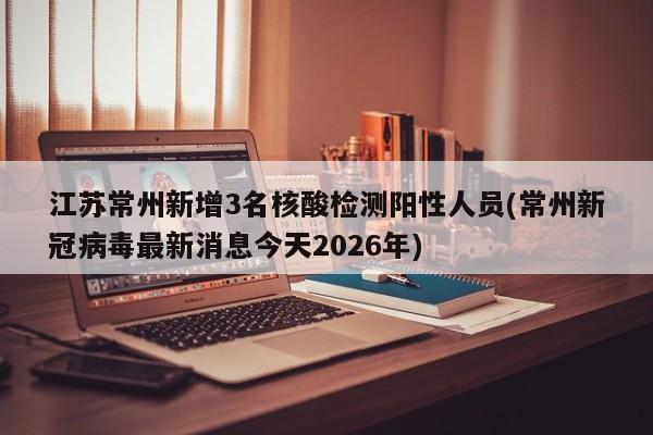 江苏常州新增3名核酸检测阳性人员(常州新冠病毒最新消息今天2026年)