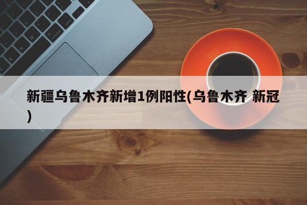新疆乌鲁木齐新增1例阳性(乌鲁木齐 新冠)