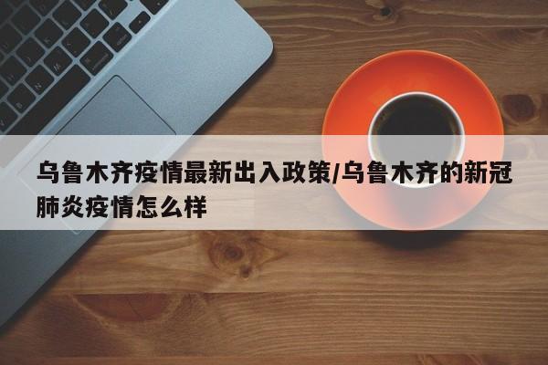 乌鲁木齐疫情最新出入政策/乌鲁木齐的新冠肺炎疫情怎么样
