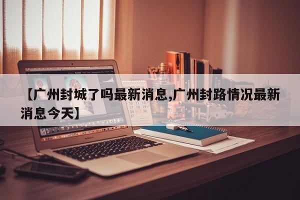 【广州封城了吗最新消息,广州封路情况最新消息今天】