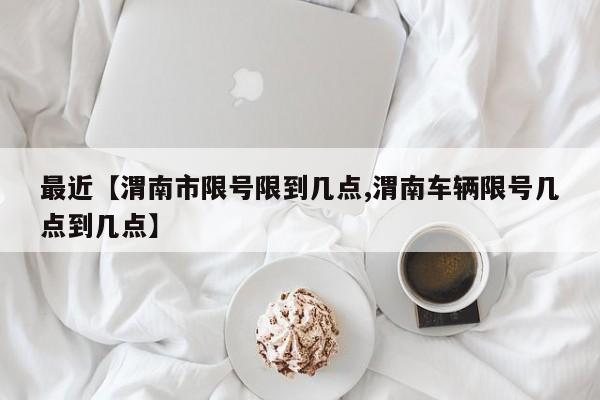 最近【渭南市限号限到几点,渭南车辆限号几点到几点】