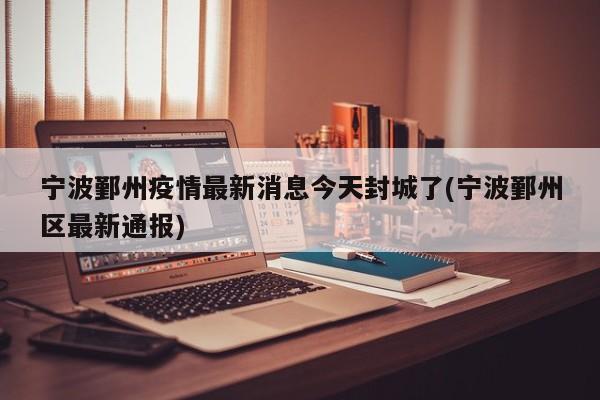 宁波鄞州疫情最新消息今天封城了(宁波鄞州区最新通报)