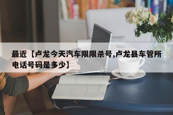 最近【卢龙今天汽车限限杀号,卢龙县车管所电话号码是多少】