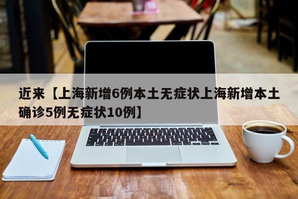 近来【上海新增6例本土无症状上海新增本土确诊5例无症状10例】