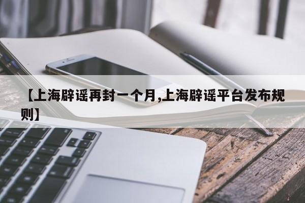 【上海辟谣再封一个月,上海辟谣平台发布规则】