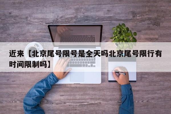 近来【北京尾号限号是全天吗北京尾号限行有时间限制吗】