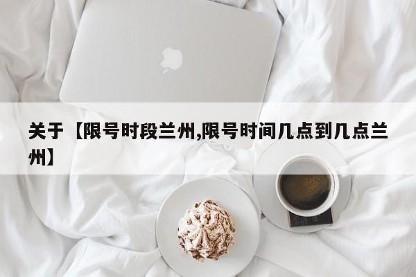 关于【限号时段兰州,限号时间几点到几点兰州】