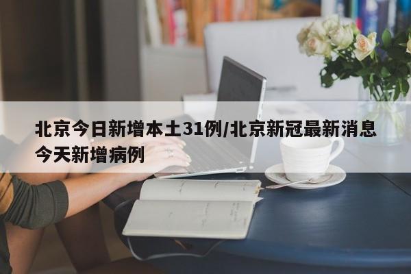 北京今日新增本土31例/北京新冠最新消息今天新增病例