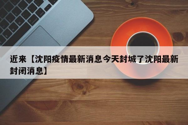 近来【沈阳疫情最新消息今天封城了沈阳最新封闭消息】