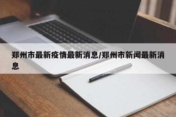 郑州市最新疫情最新消息/郑州市新闻最新消息