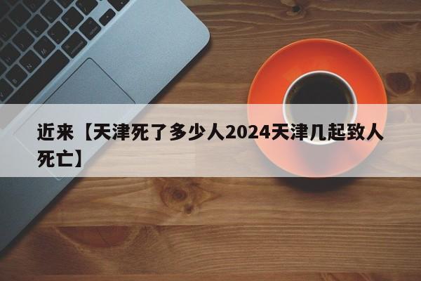 近来【天津死了多少人2024天津几起致人死亡】