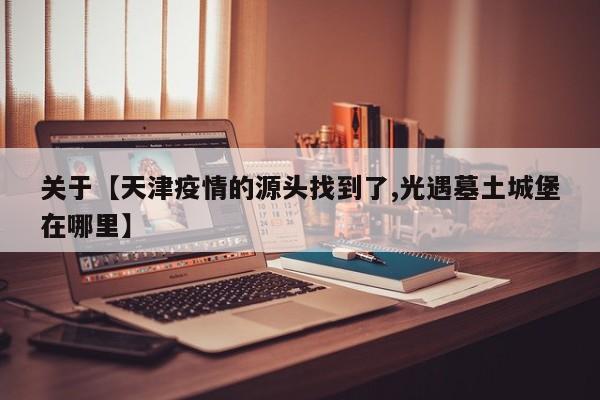 关于【天津疫情的源头找到了,光遇墓土城堡在哪里】